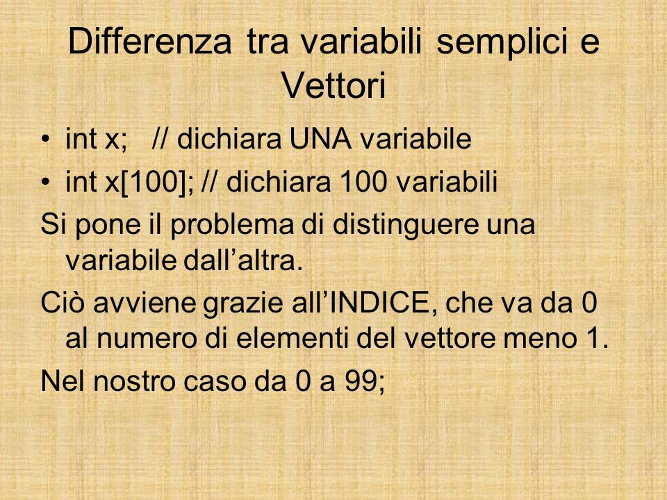Differenza tra variabili semplici e Vettori int x; // dichiara UNA variabile int x[100]; // dichiara 100 variabili Si pone il problema di distinguere una variabile dallaltra.