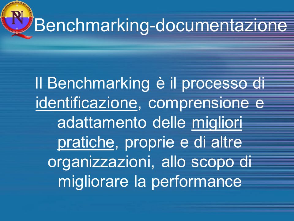 Benchmarking-documentazione Il Benchmarking è il processo di identificazione, comprensione e adattamento delle migliori pratiche, proprie e di altre organizzazioni, allo scopo di migliorare la performance