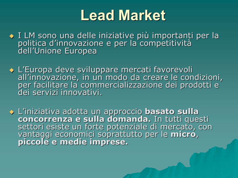 Lead Market I LM sono una delle iniziative più importanti per la politica dinnovazione e per la competitività dellUnione Europea I LM sono una delle iniziative più importanti per la politica dinnovazione e per la competitività dellUnione Europea LEuropa deve sviluppare mercati favorevoli allinnovazione, in un modo da creare le condizioni, per facilitare la commercializzazione dei prodotti e dei servizi innovativi.