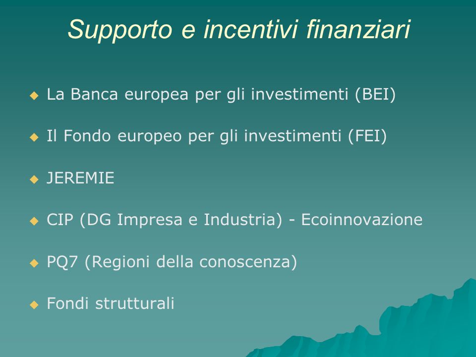 Supporto e incentivi finanziari La Banca europea per gli investimenti (BEI) Il Fondo europeo per gli investimenti (FEI) JEREMIE CIP (DG Impresa e Industria) - Ecoinnovazione PQ7 (Regioni della conoscenza) Fondi strutturali