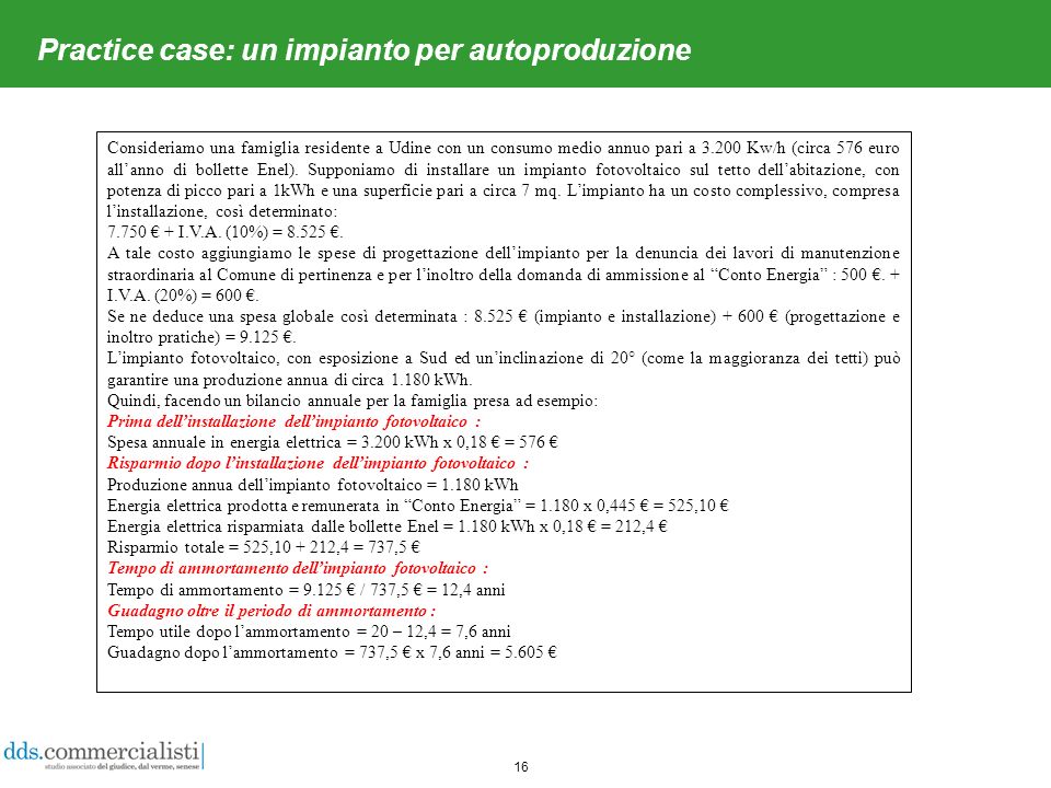 16 Practice case: un impianto per autoproduzione Consideriamo una famiglia residente a Udine con un consumo medio annuo pari a Kw/h (circa 576 euro allanno di bollette Enel).