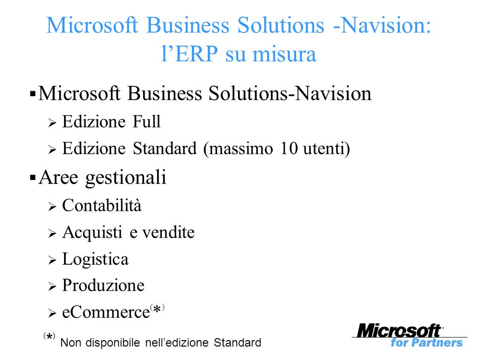 Microsoft Business Solutions -Navision: lERP su misura Microsoft Business Solutions-Navision Edizione Full Edizione Standard (massimo 10 utenti) Aree gestionali Contabilità Acquisti e vendite Logistica Produzione eCommerce ( * ) ( * ) Non disponibile nelledizione Standard