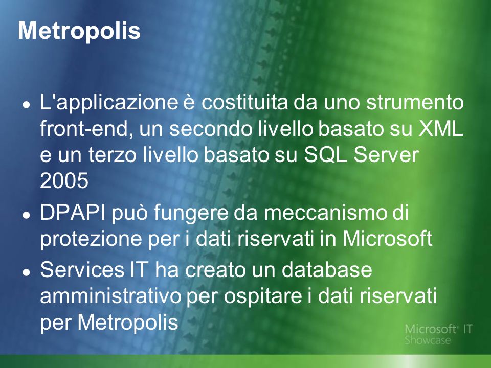 Metropolis L applicazione è costituita da uno strumento front-end, un secondo livello basato su XML e un terzo livello basato su SQL Server 2005 DPAPI può fungere da meccanismo di protezione per i dati riservati in Microsoft Services IT ha creato un database amministrativo per ospitare i dati riservati per Metropolis