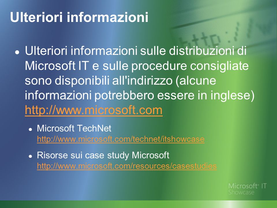 Ulteriori informazioni Ulteriori informazioni sulle distribuzioni di Microsoft IT e sulle procedure consigliate sono disponibili all indirizzo (alcune informazioni potrebbero essere in inglese)     Microsoft TechNet     Risorse sui case study Microsoft