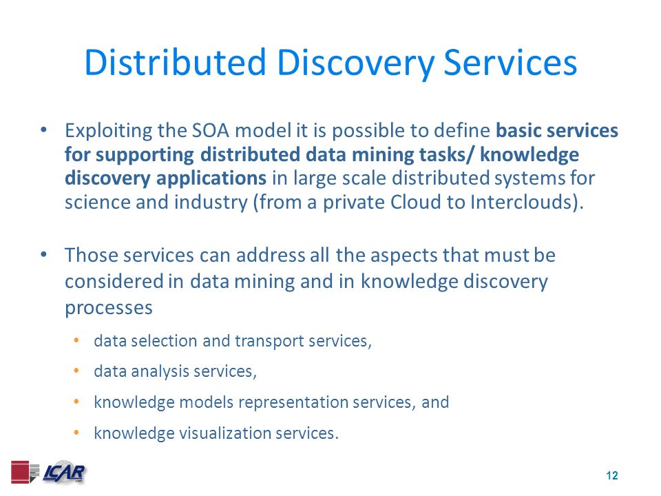 12 Distributed Discovery Services Exploiting the SOA model it is possible to define basic services for supporting distributed data mining tasks/ knowledge discovery applications in large scale distributed systems for science and industry (from a private Cloud to Interclouds).
