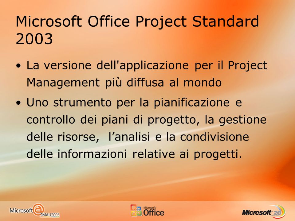 Microsoft Office Project Standard 2003 La versione dell applicazione per il Project Management più diffusa al mondo Uno strumento per la pianificazione e controllo dei piani di progetto, la gestione delle risorse, lanalisi e la condivisione delle informazioni relative ai progetti.