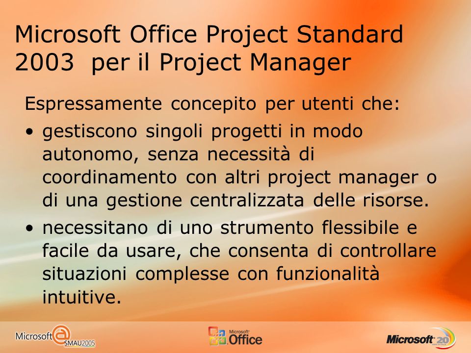 Microsoft Office Project Standard 2003 per il Project Manager Espressamente concepito per utenti che: gestiscono singoli progetti in modo autonomo, senza necessità di coordinamento con altri project manager o di una gestione centralizzata delle risorse.