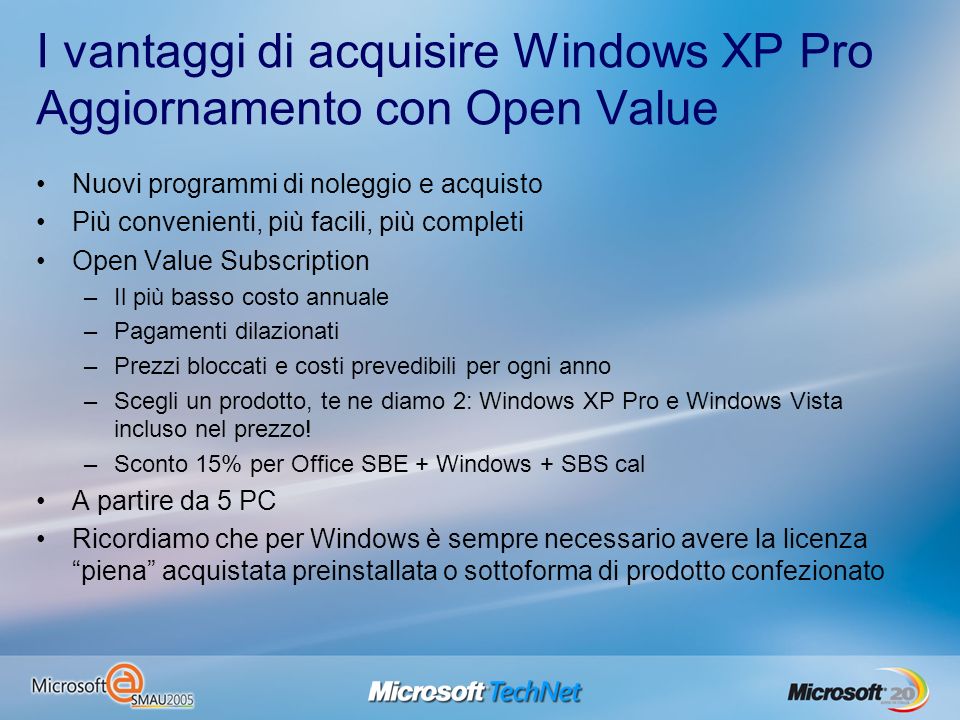 I vantaggi di acquisire Windows XP Pro Aggiornamento con Open Value Nuovi programmi di noleggio e acquisto Più convenienti, più facili, più completi Open Value Subscription –Il più basso costo annuale –Pagamenti dilazionati –Prezzi bloccati e costi prevedibili per ogni anno –Scegli un prodotto, te ne diamo 2: Windows XP Pro e Windows Vista incluso nel prezzo.
