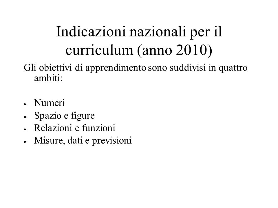 Indicazioni nazionali per il curriculum (anno 2010) Gli obiettivi di apprendimento sono suddivisi in quattro ambiti: Numeri Spazio e figure Relazioni e funzioni Misure, dati e previsioni