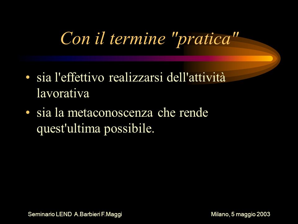 Seminario LEND A.Barbieri F.Maggi Milano, 5 maggio 2003 Con il termine pratica sia l effettivo realizzarsi dell attività lavorativa sia la metaconoscenza che rende quest ultima possibile.