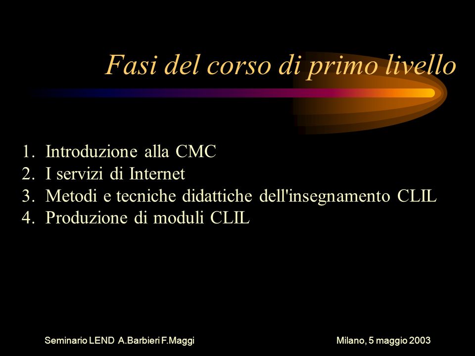 Seminario LEND A.Barbieri F.Maggi Milano, 5 maggio 2003 Fasi del corso di primo livello 1.Introduzione alla CMC 2.I servizi di Internet 3.Metodi e tecniche didattiche dell insegnamento CLIL 4.Produzione di moduli CLIL