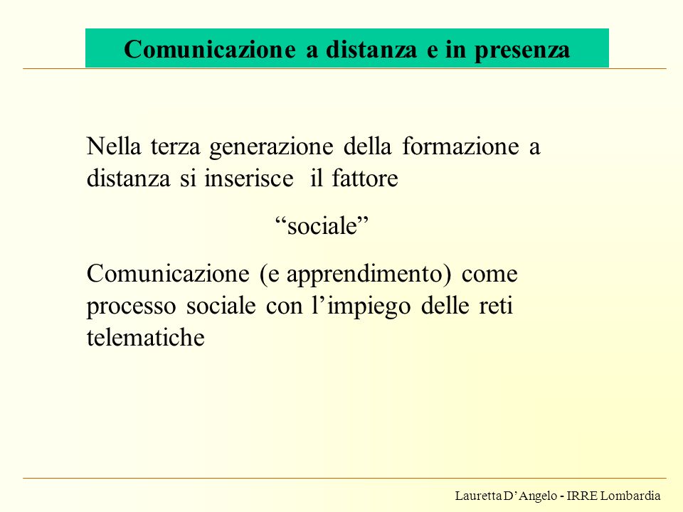Lauretta DAngelo - IRRE Lombardia Comunicazione a distanza e in presenza Nella terza generazione della formazione a distanza si inserisce il fattore sociale Comunicazione (e apprendimento) come processo sociale con limpiego delle reti telematiche