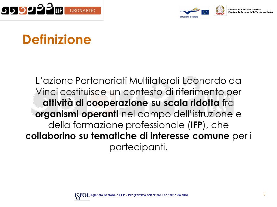 5 Definizione Lazione Partenariati Multilaterali Leonardo da Vinci costituisce un contesto di riferimento per attività di cooperazione su scala ridotta fra organismi operanti nel campo dellistruzione e della formazione professionale ( IFP ), che collaborino su tematiche di interesse comune per i partecipanti.