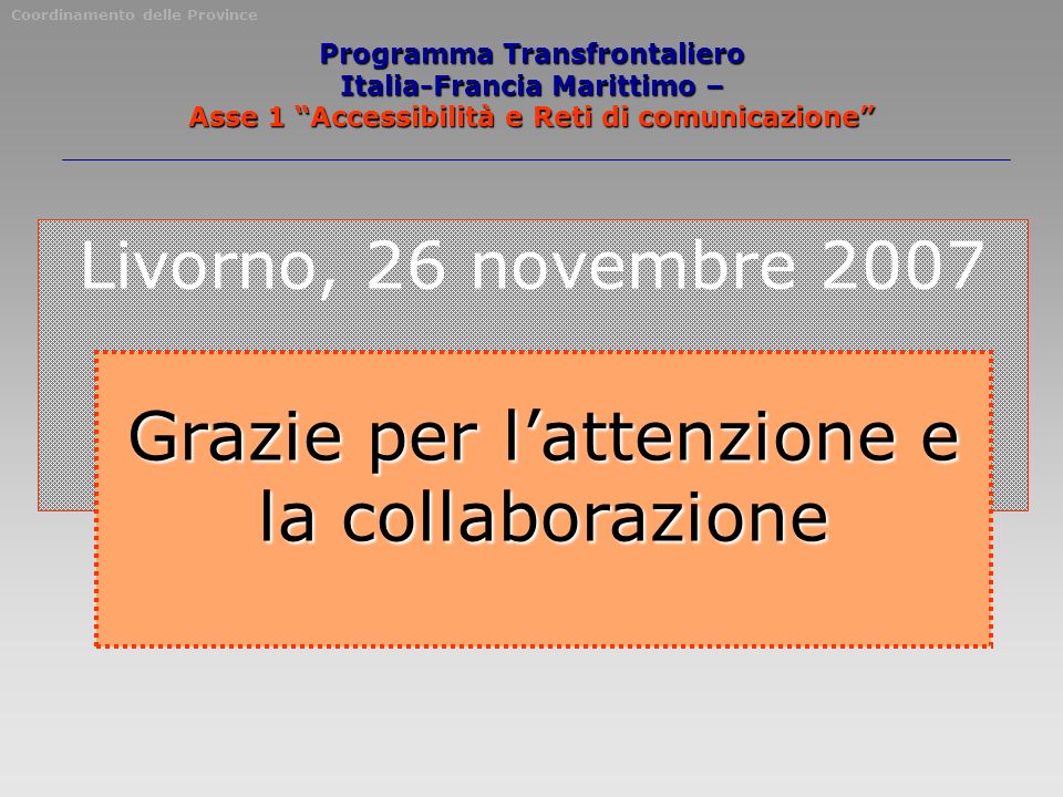 Livorno, 26 novembre 2007 Grazie per lattenzione e la collaborazione Coordinamento delle Province Programma Transfrontaliero Italia-Francia Marittimo – Asse 1 Accessibilità e Reti di comunicazione