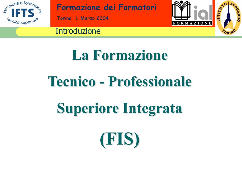 Formazione dei Formatori Torino 1 Marzo 2004 La Formazione Tecnico - Professionale Superiore Integrata (FIS) Introduzione
