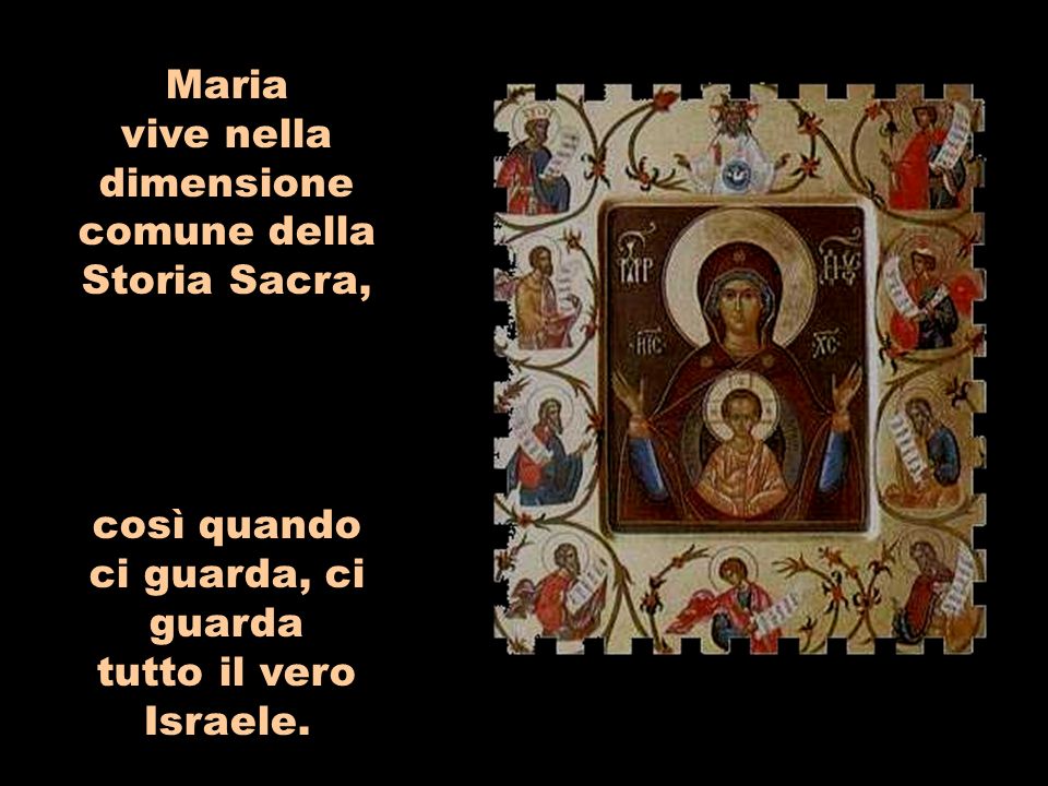 Maria vive nella dimensione comune della Storia Sacra, così quando ci guarda, ci guarda tutto il vero Israele.