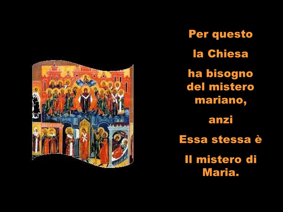 Per questo la Chiesa ha bisogno del mistero mariano, anzi Essa stessa è Il mistero di Maria.