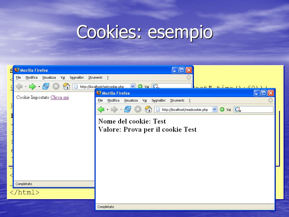 Cookies: esempio SETCOOKIE.PHP < php if (setcookie( Test , Prova per il cookie Test ,time()+60)){ echo Cookie Impostato ; } else { echo Cookie non impostato ; } > … Clicca qui … SETCOOKIE.PHP < php if (setcookie( Test , Prova per il cookie Test ,time()+60)){ echo Cookie Impostato ; } else { echo Cookie non impostato ; } > … Clicca qui … READCOOKIE.PHP < php $nome = Test ; $valore = $HTTP_COOKIE_VARS[$nome]; echo Nome del cookie: $nome Valore: $valore ; > READCOOKIE.PHP < php $nome = Test ; $valore = $HTTP_COOKIE_VARS[$nome]; echo Nome del cookie: $nome Valore: $valore ; >