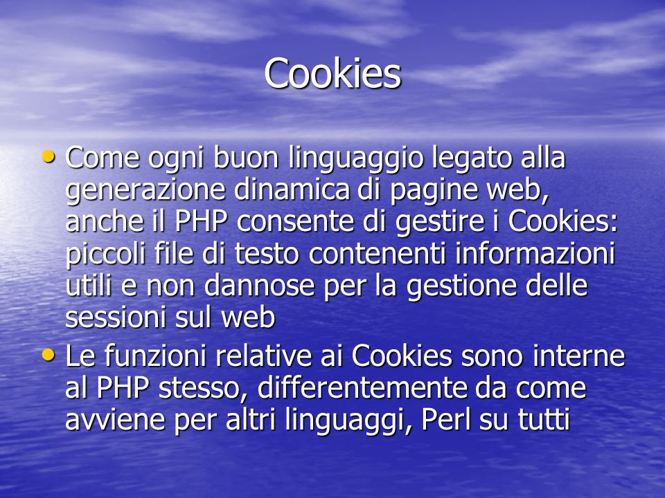 Cookies Come ogni buon linguaggio legato alla generazione dinamica di pagine web, anche il PHP consente di gestire i Cookies: piccoli file di testo contenenti informazioni utili e non dannose per la gestione delle sessioni sul web Come ogni buon linguaggio legato alla generazione dinamica di pagine web, anche il PHP consente di gestire i Cookies: piccoli file di testo contenenti informazioni utili e non dannose per la gestione delle sessioni sul web Le funzioni relative ai Cookies sono interne al PHP stesso, differentemente da come avviene per altri linguaggi, Perl su tutti Le funzioni relative ai Cookies sono interne al PHP stesso, differentemente da come avviene per altri linguaggi, Perl su tutti