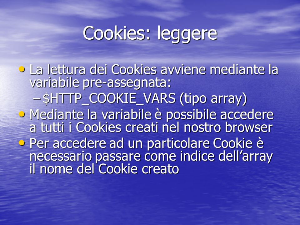 Cookies: leggere La lettura dei Cookies avviene mediante la variabile pre-assegnata: La lettura dei Cookies avviene mediante la variabile pre-assegnata: –$HTTP_COOKIE_VARS (tipo array) Mediante la variabile è possibile accedere a tutti i Cookies creati nel nostro browser Mediante la variabile è possibile accedere a tutti i Cookies creati nel nostro browser Per accedere ad un particolare Cookie è necessario passare come indice dellarray il nome del Cookie creato Per accedere ad un particolare Cookie è necessario passare come indice dellarray il nome del Cookie creato