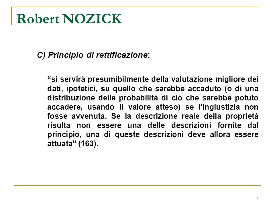 8 Robert NOZICK C) Principio di rettificazione: si servirà presumibilmente della valutazione migliore dei dati, ipotetici, su quello che sarebbe accaduto (o di una distribuzione delle probabilità di ciò che sarebbe potuto accadere, usando il valore atteso) se lingiustizia non fosse avvenuta.