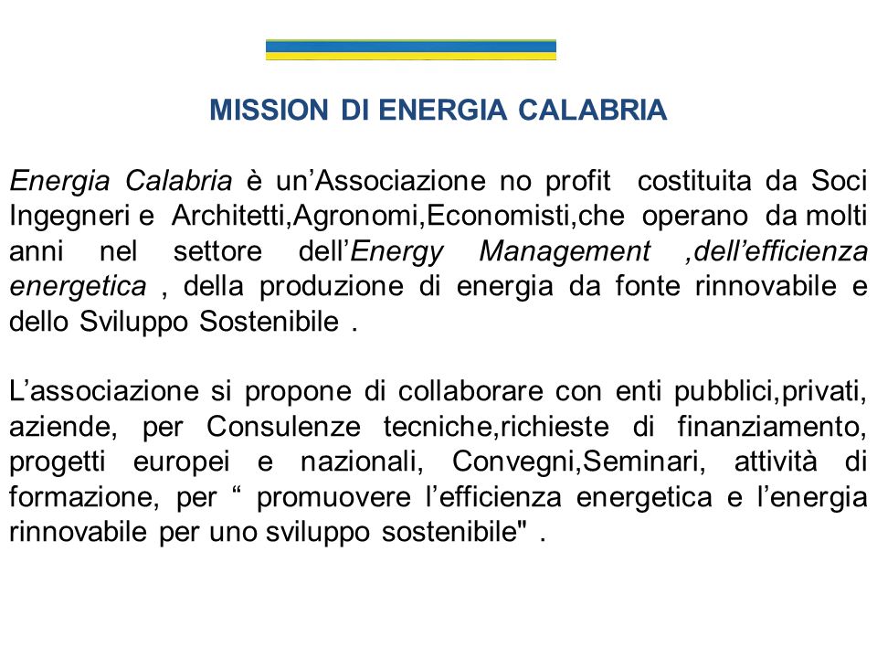 MISSION DI ENERGIA CALABRIA Energia Calabria è unAssociazione no profit costituita da Soci Ingegneri e Architetti,Agronomi,Economisti,che operano da molti anni nel settore dellEnergy Management,dellefficienza energetica, della produzione di energia da fonte rinnovabile e dello Sviluppo Sostenibile.