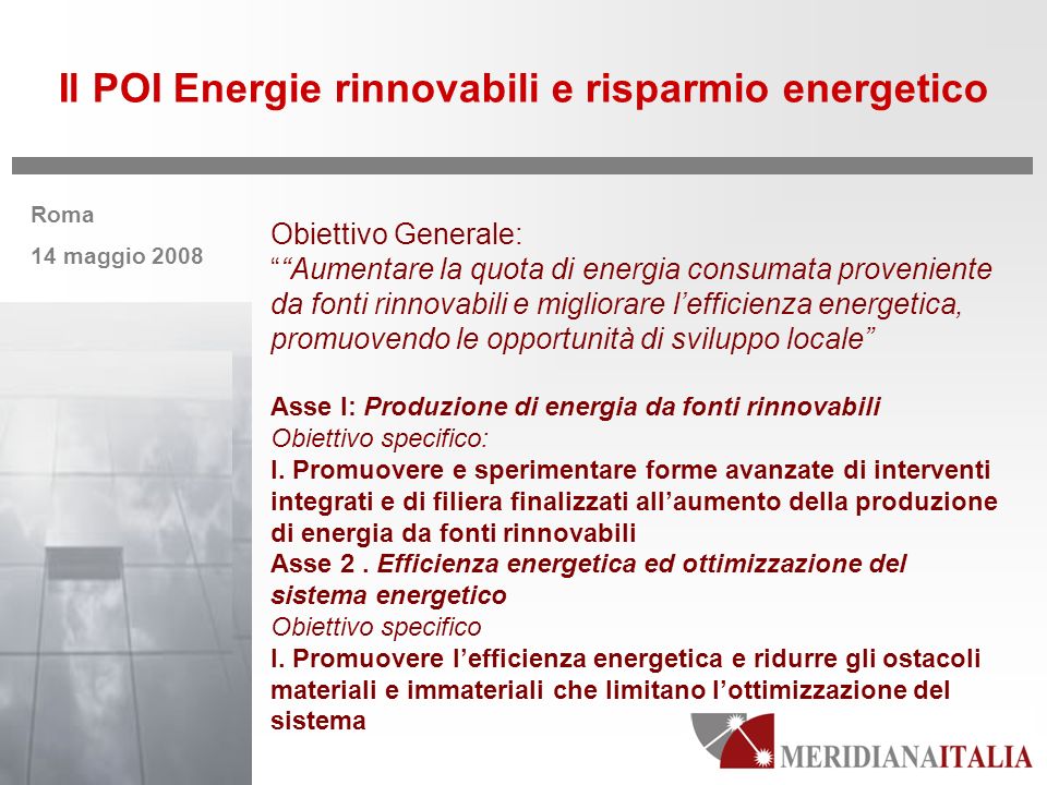Roma 14 maggio 2008 Il POI Energie rinnovabili e risparmio energetico Obiettivo Generale: Aumentare la quota di energia consumata proveniente da fonti rinnovabili e migliorare lefficienza energetica, promuovendo le opportunità di sviluppo locale Asse I: Produzione di energia da fonti rinnovabili Obiettivo specifico: I.