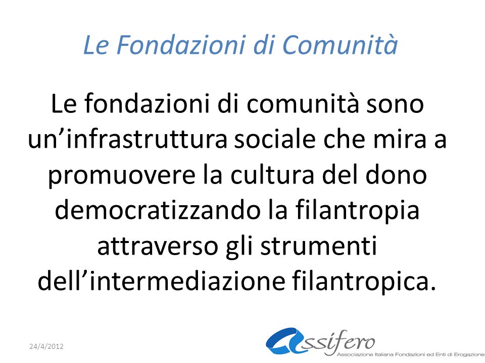 Le Fondazioni di Comunità Le fondazioni di comunità sono uninfrastruttura sociale che mira a promuovere la cultura del dono democratizzando la filantropia attraverso gli strumenti dellintermediazione filantropica.