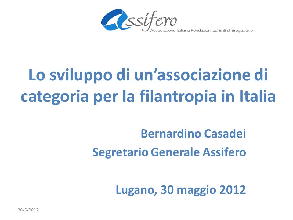 Lo sviluppo di unassociazione di categoria per la filantropia in Italia Bernardino Casadei Segretario Generale Assifero Lugano, 30 maggio /5/2012