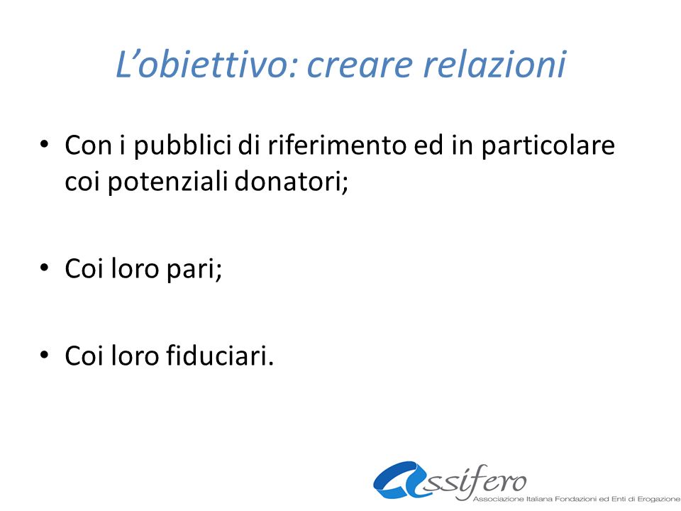 Lobiettivo: creare relazioni Con i pubblici di riferimento ed in particolare coi potenziali donatori; Coi loro pari; Coi loro fiduciari.