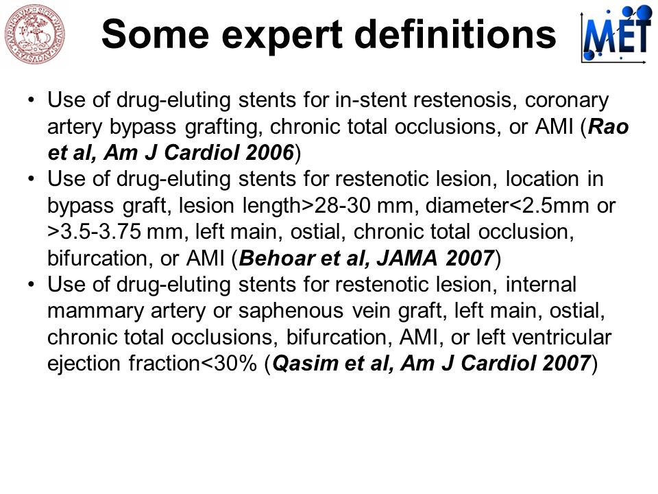 Some expert definitions Use of drug-eluting stents for in-stent restenosis, coronary artery bypass grafting, chronic total occlusions, or AMI (Rao et al, Am J Cardiol 2006) Use of drug-eluting stents for restenotic lesion, location in bypass graft, lesion length>28-30 mm, diameter mm, left main, ostial, chronic total occlusion, bifurcation, or AMI (Behoar et al, JAMA 2007) Use of drug-eluting stents for restenotic lesion, internal mammary artery or saphenous vein graft, left main, ostial, chronic total occlusions, bifurcation, AMI, or left ventricular ejection fraction<30% (Qasim et al, Am J Cardiol 2007)