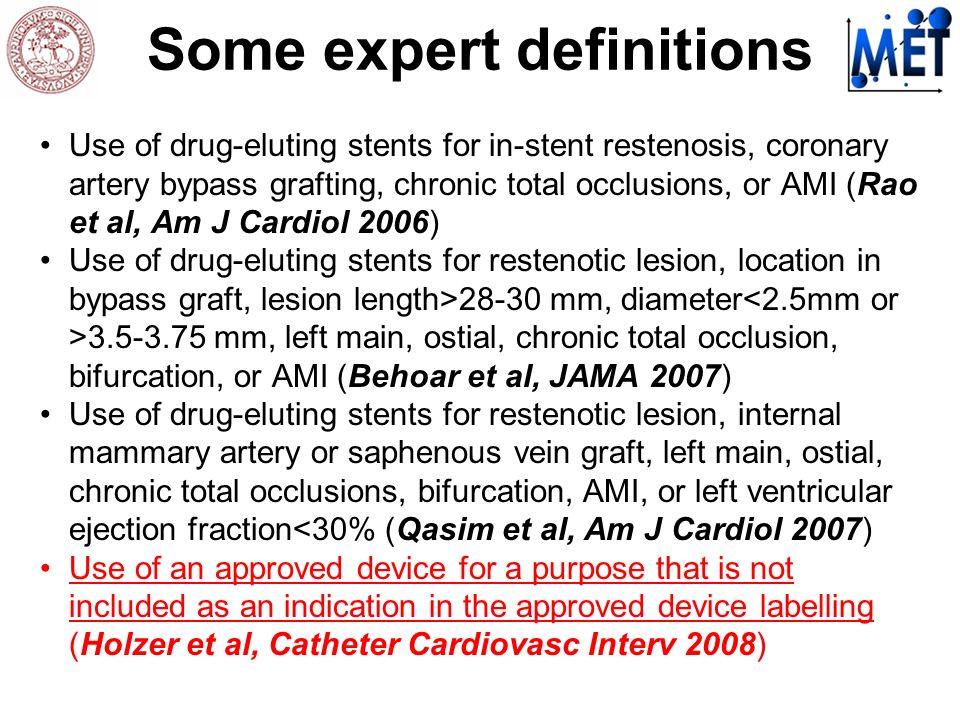 Some expert definitions Use of drug-eluting stents for in-stent restenosis, coronary artery bypass grafting, chronic total occlusions, or AMI (Rao et al, Am J Cardiol 2006) Use of drug-eluting stents for restenotic lesion, location in bypass graft, lesion length>28-30 mm, diameter mm, left main, ostial, chronic total occlusion, bifurcation, or AMI (Behoar et al, JAMA 2007) Use of drug-eluting stents for restenotic lesion, internal mammary artery or saphenous vein graft, left main, ostial, chronic total occlusions, bifurcation, AMI, or left ventricular ejection fraction<30% (Qasim et al, Am J Cardiol 2007) Use of an approved device for a purpose that is not included as an indication in the approved device labelling (Holzer et al, Catheter Cardiovasc Interv 2008)