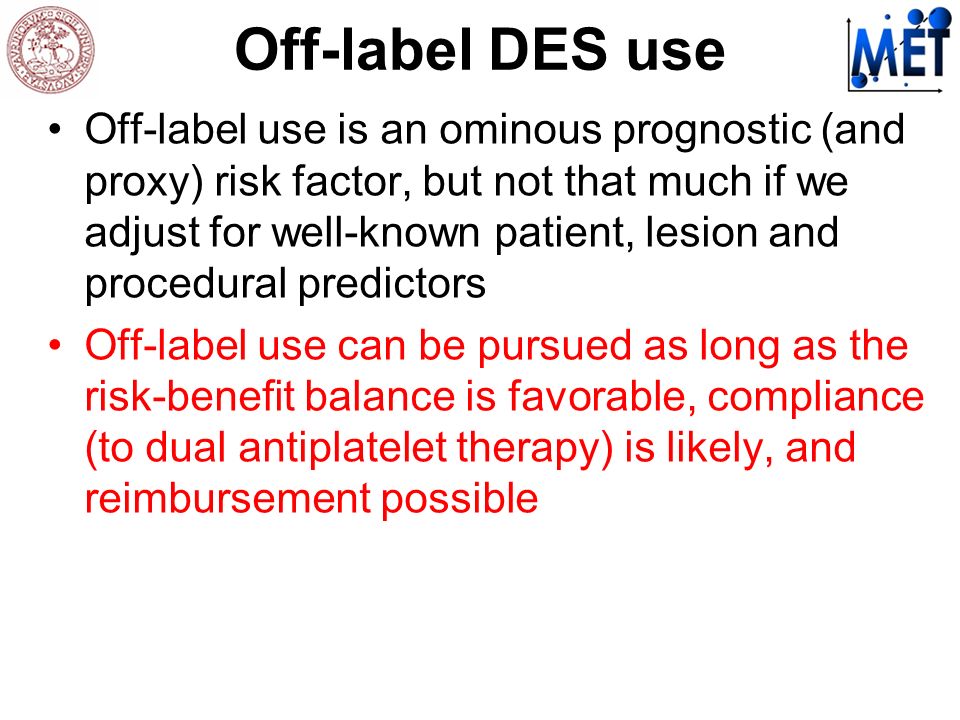 Off-label DES use Off-label use is an ominous prognostic (and proxy) risk factor, but not that much if we adjust for well-known patient, lesion and procedural predictors Off-label use can be pursued as long as the risk-benefit balance is favorable, compliance (to dual antiplatelet therapy) is likely, and reimbursement possible