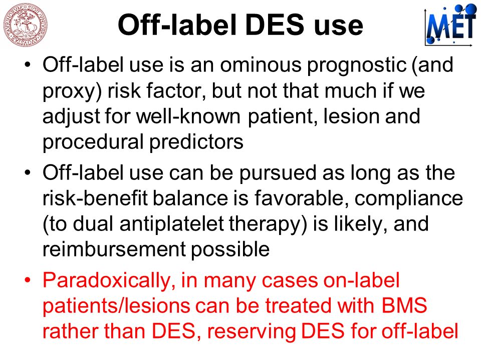Off-label DES use Off-label use is an ominous prognostic (and proxy) risk factor, but not that much if we adjust for well-known patient, lesion and procedural predictors Off-label use can be pursued as long as the risk-benefit balance is favorable, compliance (to dual antiplatelet therapy) is likely, and reimbursement possible Paradoxically, in many cases on-label patients/lesions can be treated with BMS rather than DES, reserving DES for off-label