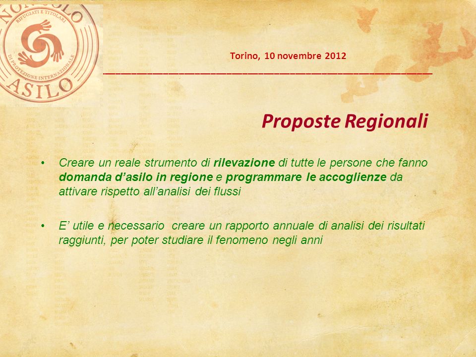 Torino, 10 novembre 2012 __________________________________________________________________________ Creare un reale strumento di rilevazione di tutte le persone che fanno domanda dasilo in regione e programmare le accoglienze da attivare rispetto allanalisi dei flussi E utile e necessario creare un rapporto annuale di analisi dei risultati raggiunti, per poter studiare il fenomeno negli anni Proposte Regionali