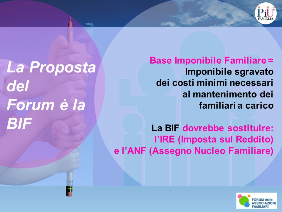 La Proposta del Forum è la BIF Base Imponibile Familiare = Imponibile sgravato dei costi minimi necessari al mantenimento dei familiari a carico La BIF dovrebbe sostituire: lIRE (Imposta sul Reddito) e lANF (Assegno Nucleo Familiare)