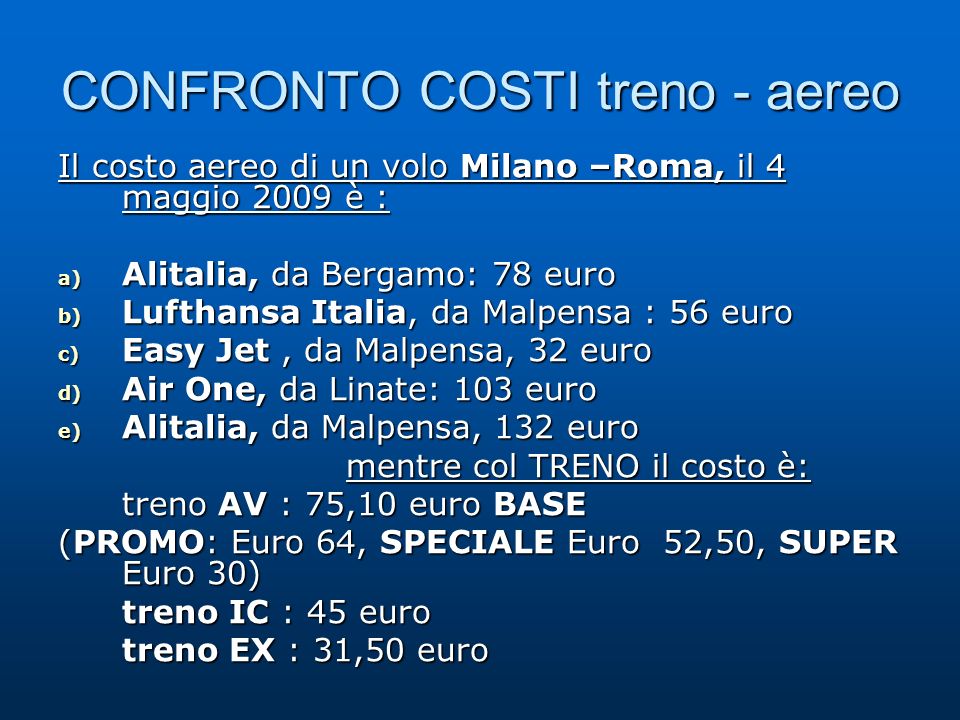 CONFRONTO COSTI treno - aereo Il costo aereo di un volo Milano –Roma, il 4 maggio 2009 è : a) Alitalia, da Bergamo: 78 euro b) Lufthansa Italia, da Malpensa : 56 euro c) Easy Jet, da Malpensa, 32 euro d) Air One, da Linate: 103 euro e) Alitalia, da Malpensa, 132 euro mentre col TRENO il costo è: treno AV : 75,10 euro BASE (PROMO: Euro 64, SPECIALE Euro 52,50, SUPER Euro 30) treno IC : 45 euro treno EX : 31,50 euro