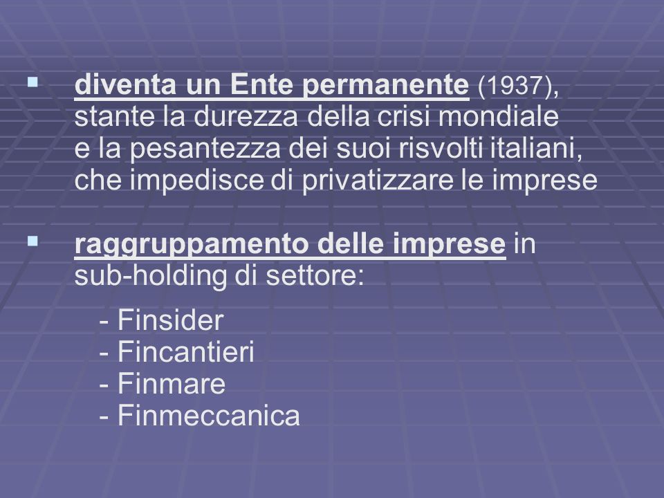 diventa un Ente permanente (1937), stante la durezza della crisi mondiale e la pesantezza dei suoi risvolti italiani, che impedisce di privatizzare le imprese raggruppamento delle imprese in sub-holding di settore: - Finsider - Fincantieri - Finmare - Finmeccanica