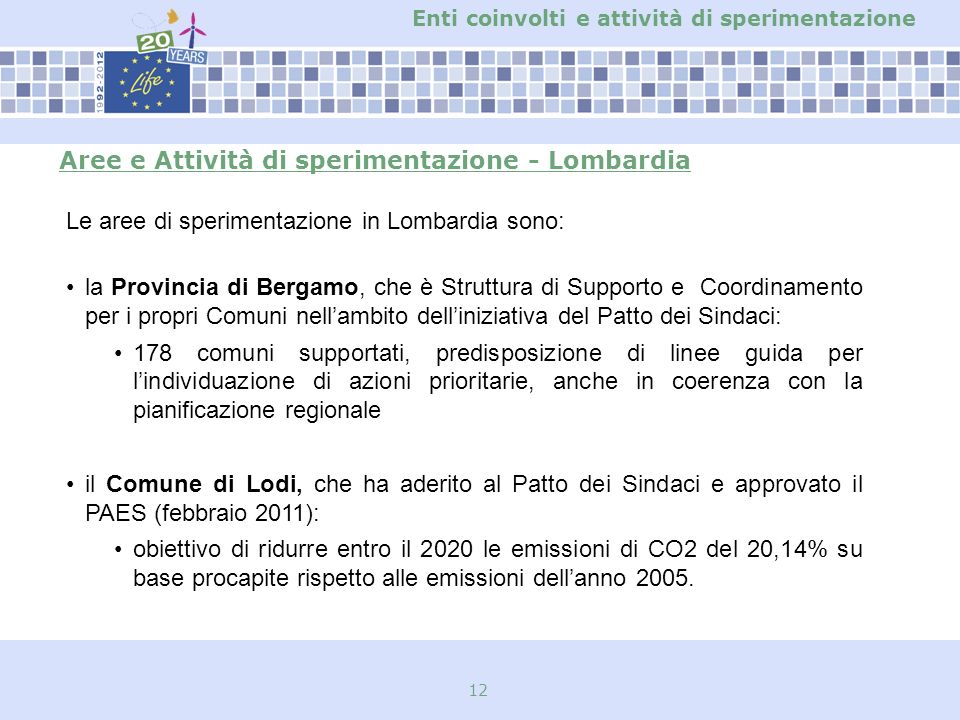 12 Aree e Attività di sperimentazione - Lombardia Le aree di sperimentazione in Lombardia sono: la Provincia di Bergamo, che è Struttura di Supporto e Coordinamento per i propri Comuni nellambito delliniziativa del Patto dei Sindaci: 178 comuni supportati, predisposizione di linee guida per lindividuazione di azioni prioritarie, anche in coerenza con la pianificazione regionale il Comune di Lodi, che ha aderito al Patto dei Sindaci e approvato il PAES (febbraio 2011): obiettivo di ridurre entro il 2020 le emissioni di CO2 del 20,14% su base procapite rispetto alle emissioni dellanno 2005.
