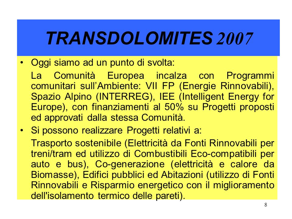8 TRANSDOLOMITES 2007 Oggi siamo ad un punto di svolta: La Comunità Europea incalza con Programmi comunitari sullAmbiente: VII FP (Energie Rinnovabili), Spazio Alpino (INTERREG), IEE (Intelligent Energy for Europe), con finanziamenti al 50% su Progetti proposti ed approvati dalla stessa Comunità.