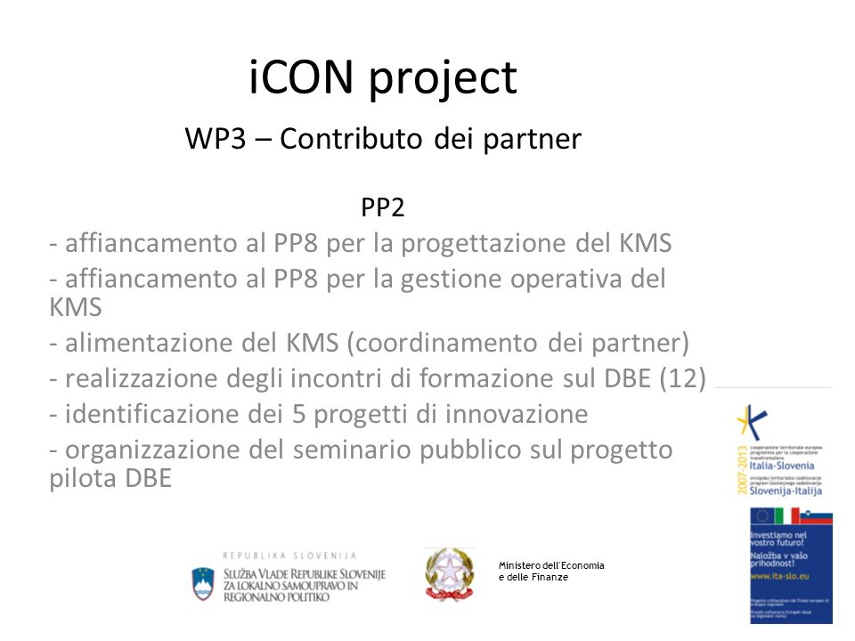 iCON project WP3 – Contributo dei partner PP2 - affiancamento al PP8 per la progettazione del KMS - affiancamento al PP8 per la gestione operativa del KMS - alimentazione del KMS (coordinamento dei partner) - realizzazione degli incontri di formazione sul DBE (12) - identificazione dei 5 progetti di innovazione - organizzazione del seminario pubblico sul progetto pilota DBE Ministero dell Economia e delle Finanze