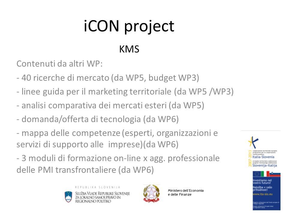 iCON project KMS Contenuti da altri WP: - 40 ricerche di mercato (da WP5, budget WP3) - linee guida per il marketing territoriale (da WP5 /WP3) - analisi comparativa dei mercati esteri (da WP5) - domanda/offerta di tecnologia (da WP6) - mappa delle competenze (esperti, organizzazioni e servizi di supporto alle imprese)(da WP6) - 3 moduli di formazione on-line x agg.