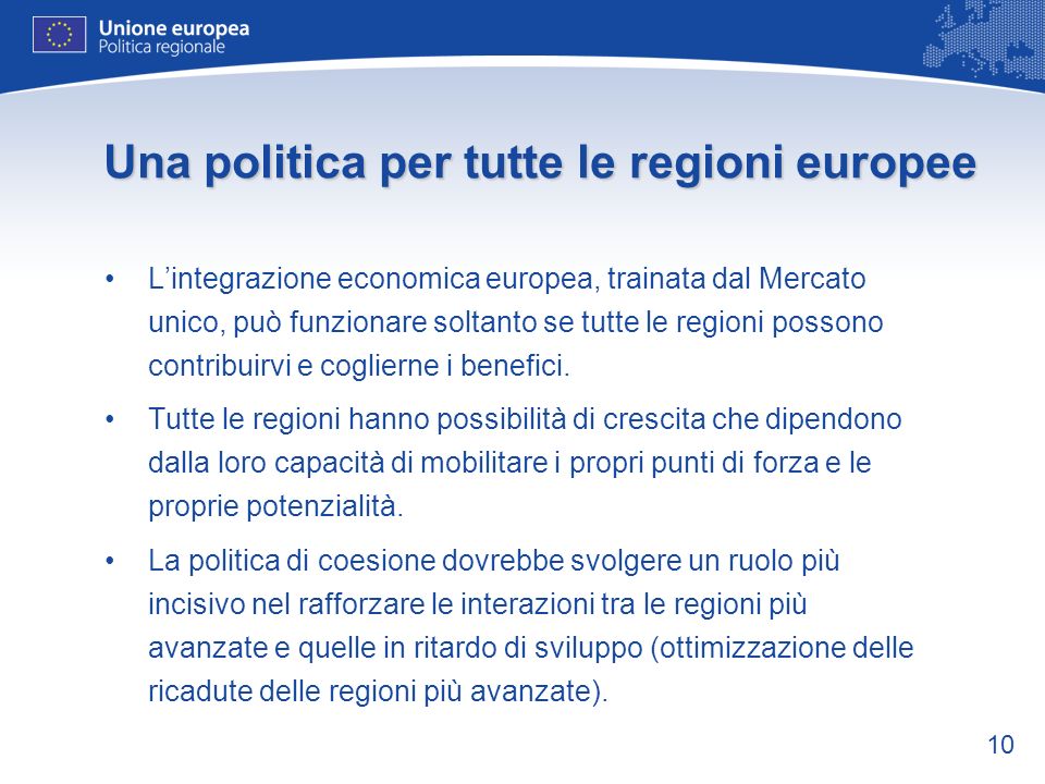 10 Una politica per tutte le regioni europee Lintegrazione economica europea, trainata dal Mercato unico, può funzionare soltanto se tutte le regioni possono contribuirvi e coglierne i benefici.