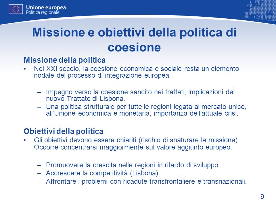9 Missione e obiettivi della politica di coesione Missione della politica Nel XXI secolo, la coesione economica e sociale resta un elemento nodale del processo di integrazione europea.