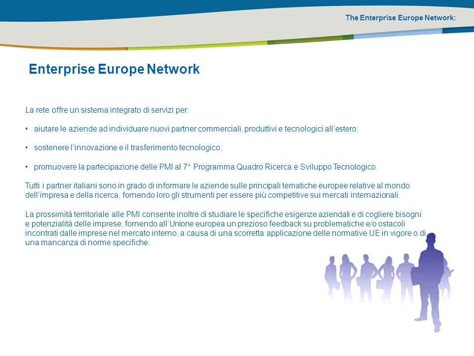 The Enterprise Europe Network: La rete offre un sistema integrato di servizi per: aiutare le aziende ad individuare nuovi partner commerciali, produttivi e tecnologici allestero; sostenere linnovazione e il trasferimento tecnologico; promuovere la partecipazione delle PMI al 7° Programma Quadro Ricerca e Sviluppo Tecnologico.
