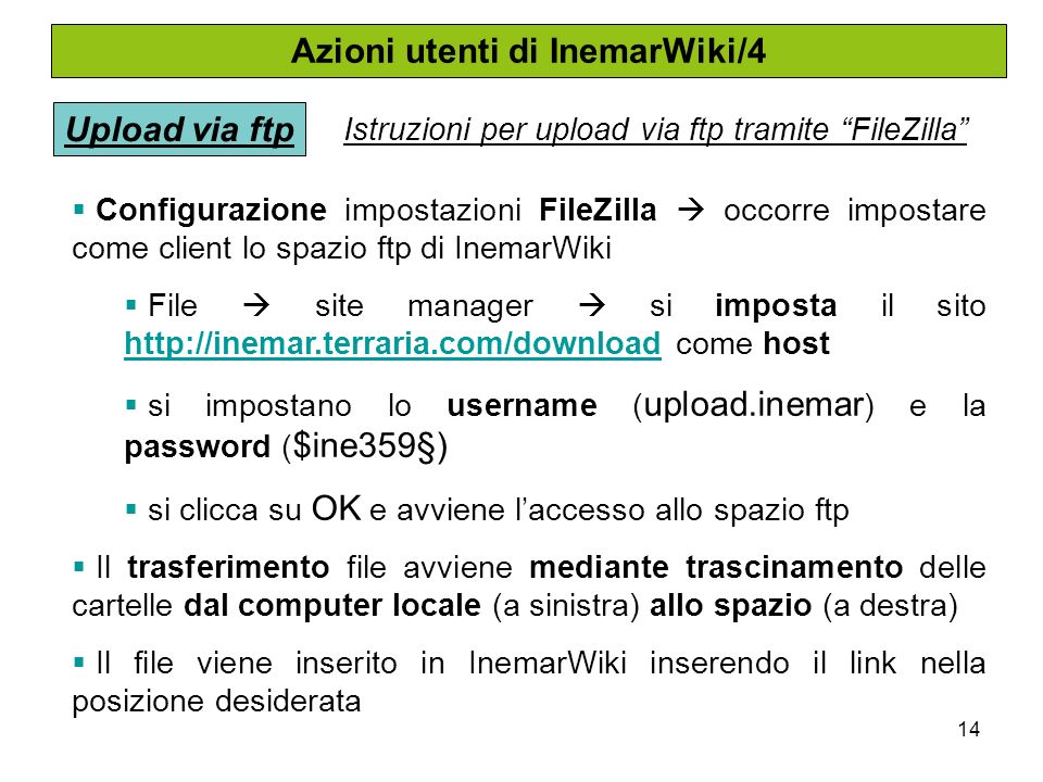 14 Azioni utenti di InemarWiki/4 Upload via ftp Istruzioni per upload via ftp tramite FileZilla Configurazione impostazioni FileZilla occorre impostare come client lo spazio ftp di InemarWiki File site manager si imposta il sito   come host   si impostano lo username ( upload.inemar ) e la password ( $ine359§) si clicca su OK e avviene laccesso allo spazio ftp Il trasferimento file avviene mediante trascinamento delle cartelle dal computer locale (a sinistra) allo spazio (a destra) Il file viene inserito in InemarWiki inserendo il link nella posizione desiderata