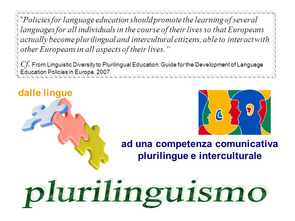Policies for language education should promote the learning of several languages for all individuals in the course of their lives so that Europeans actually become plurilingual and intercultural citizens, able to interact with other Europeans in all aspects of their lives.