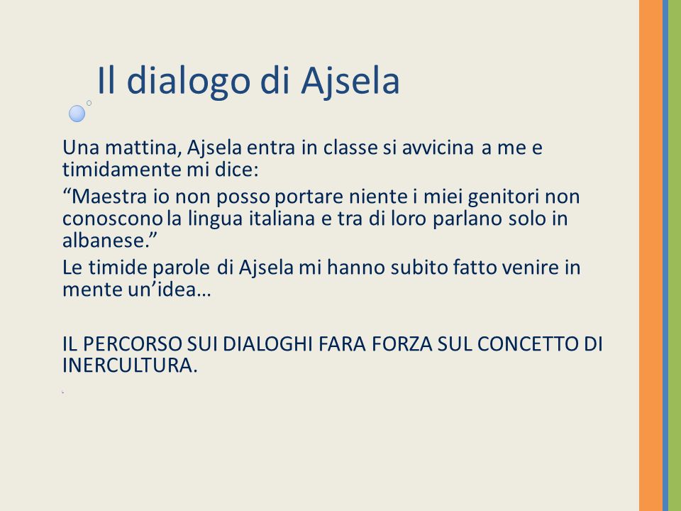 Il dialogo di Ajsela Una mattina, Ajsela entra in classe si avvicina a me e timidamente mi dice: Maestra io non posso portare niente i miei genitori non conoscono la lingua italiana e tra di loro parlano solo in albanese.