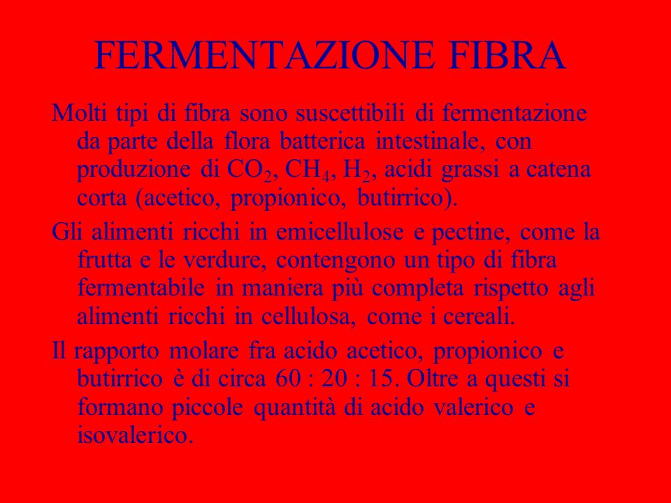 FERMENTAZIONE FIBRA Molti tipi di fibra sono suscettibili di fermentazione da parte della flora batterica intestinale, con produzione di CO 2, CH 4, H 2, acidi grassi a catena corta (acetico, propionico, butirrico).