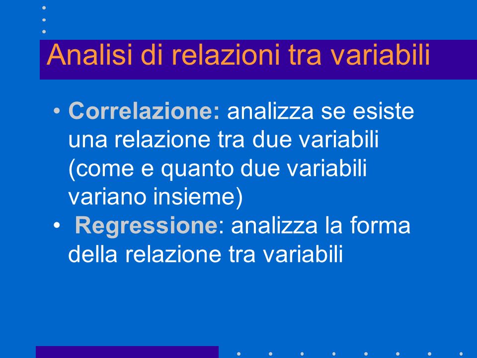 Analisi di relazioni tra variabili Correlazione: analizza se esiste una relazione tra due variabili (come e quanto due variabili variano insieme) Regressione: analizza la forma della relazione tra variabili